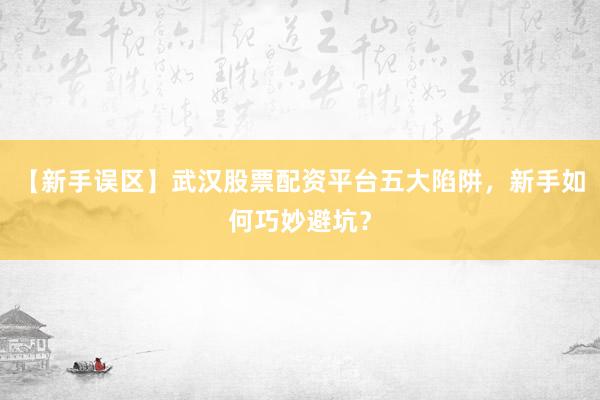 【新手误区】武汉股票配资平台五大陷阱，新手如何巧妙避坑？