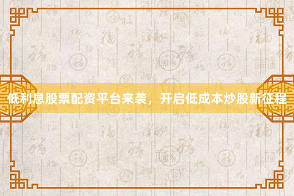 低利息股票配资平台来袭，开启低成本炒股新征程