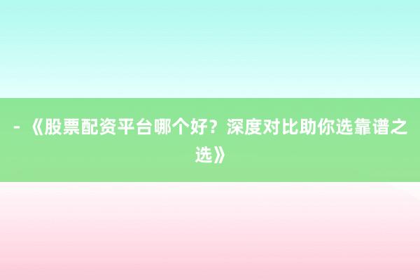 - 《股票配资平台哪个好？深度对比助你选靠谱之选》