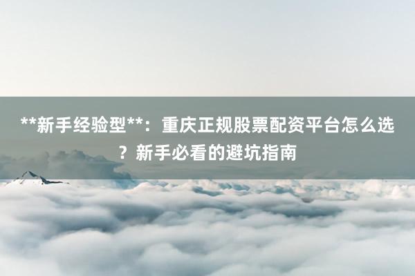 **新手经验型**：重庆正规股票配资平台怎么选？新手必看的避坑指南