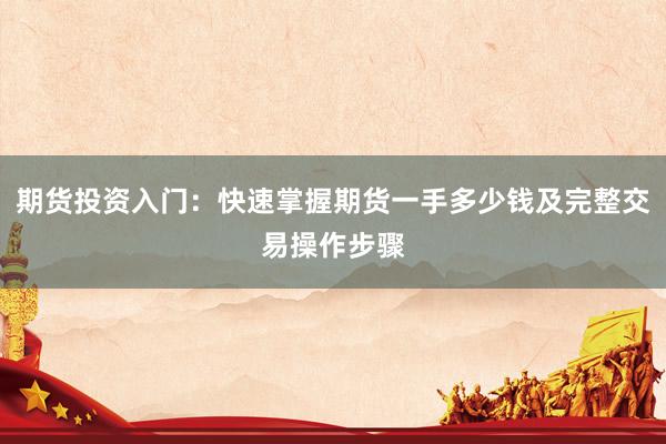 期货投资入门：快速掌握期货一手多少钱及完整交易操作步骤