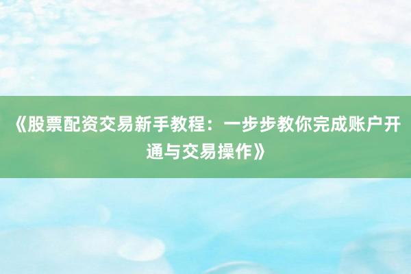 《股票配资交易新手教程：一步步教你完成账户开通与交易操作》