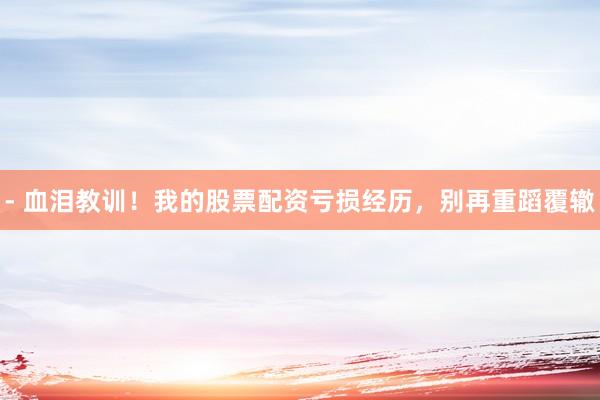 - 血泪教训！我的股票配资亏损经历，别再重蹈覆辙