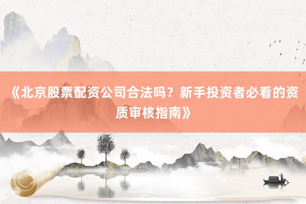 《北京股票配资公司合法吗？新手投资者必看的资质审核指南》