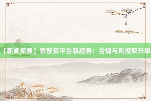 【新闻聚焦】票配资平台新趋势：合规与风控双升级