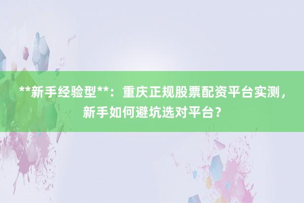 **新手经验型**：重庆正规股票配资平台实测，新手如何避坑选对平台？