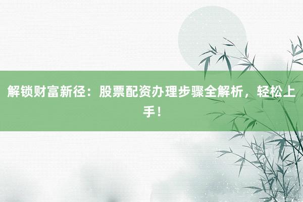 解锁财富新径：股票配资办理步骤全解析，轻松上手！