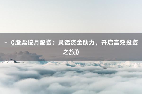 - 《股票按月配资：灵活资金助力，开启高效投资之旅》