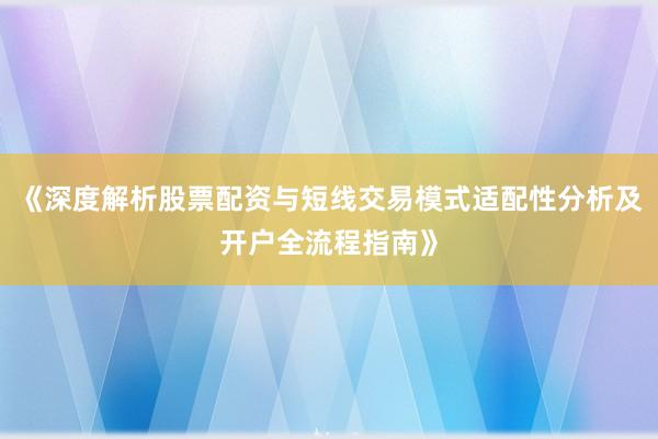 《深度解析股票配资与短线交易模式适配性分析及开户全流程指南》