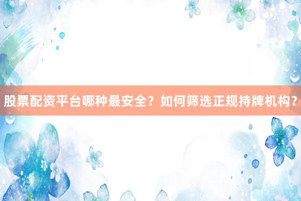 股票配资平台哪种最安全？如何筛选正规持牌机构？