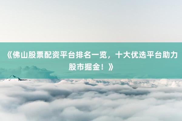 《佛山股票配资平台排名一览，十大优选平台助力股市掘金！》