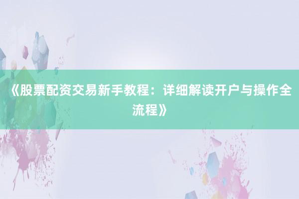 《股票配资交易新手教程：详细解读开户与操作全流程》