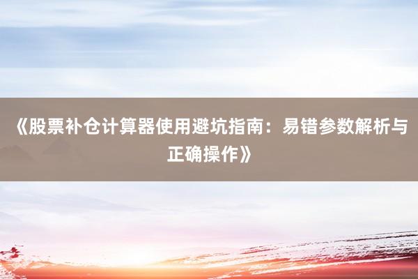 《股票补仓计算器使用避坑指南：易错参数解析与正确操作》