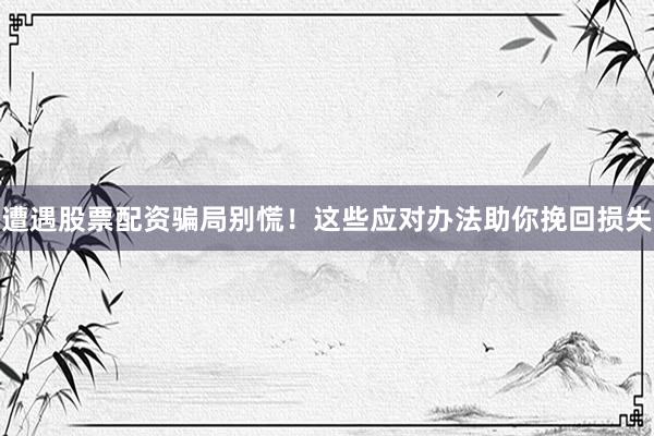 遭遇股票配资骗局别慌！这些应对办法助你挽回损失