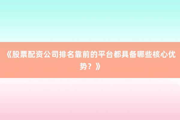 《股票配资公司排名靠前的平台都具备哪些核心优势？》