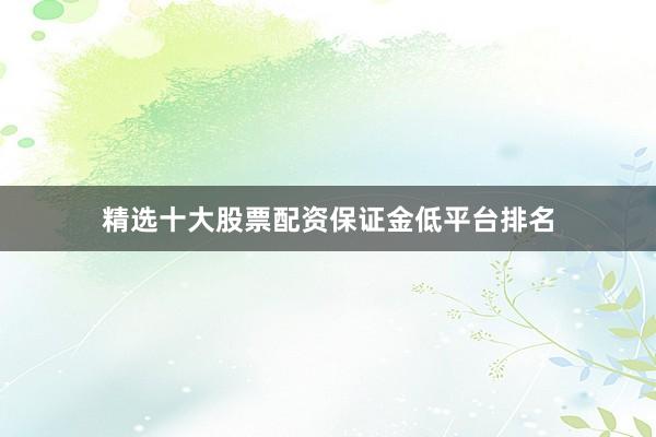 精选十大股票配资保证金低平台排名