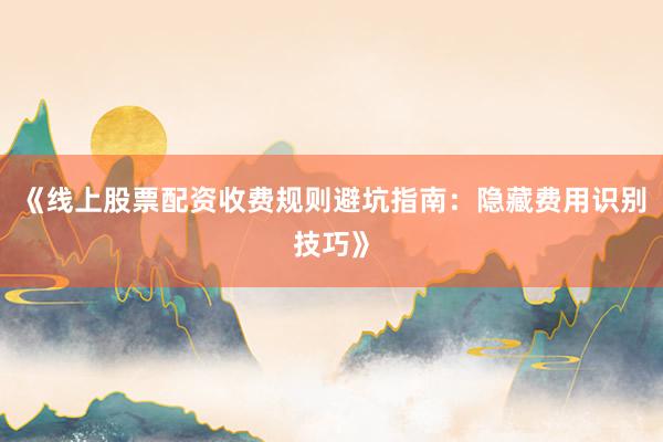 《线上股票配资收费规则避坑指南：隐藏费用识别技巧》