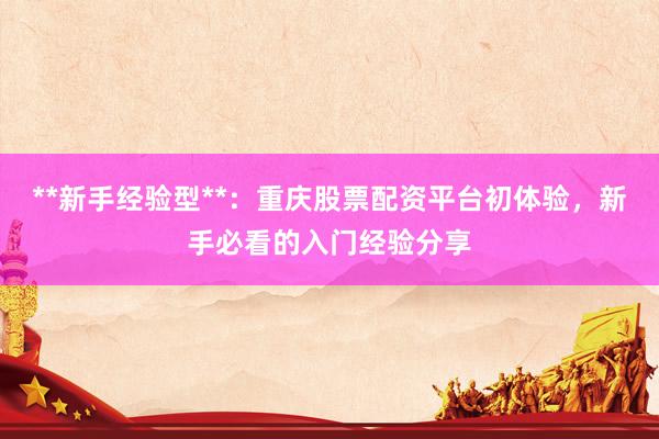 **新手经验型**：重庆股票配资平台初体验，新手必看的入门经验分享