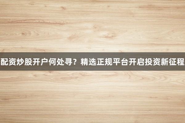 配资炒股开户何处寻？精选正规平台开启投资新征程