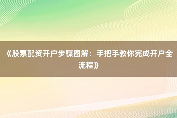 《股票配资开户步骤图解：手把手教你完成开户全流程》