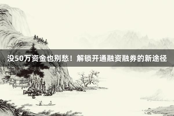 没50万资金也别愁！解锁开通融资融券的新途径