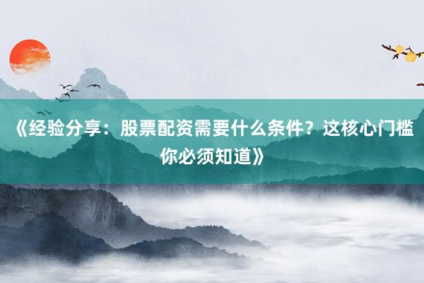 《经验分享：股票配资需要什么条件？这核心门槛你必须知道》