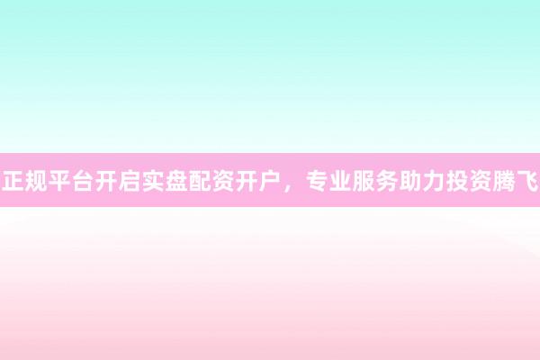 正规平台开启实盘配资开户，专业服务助力投资腾飞
