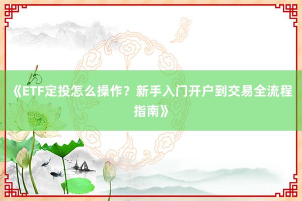 《ETF定投怎么操作？新手入门开户到交易全流程指南》