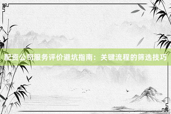 配资公司服务评价避坑指南：关键流程的筛选技巧