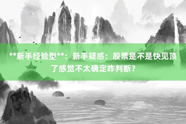 **新手经验型**：新手疑惑：股票是不是快见顶了感觉不太确定咋判断？