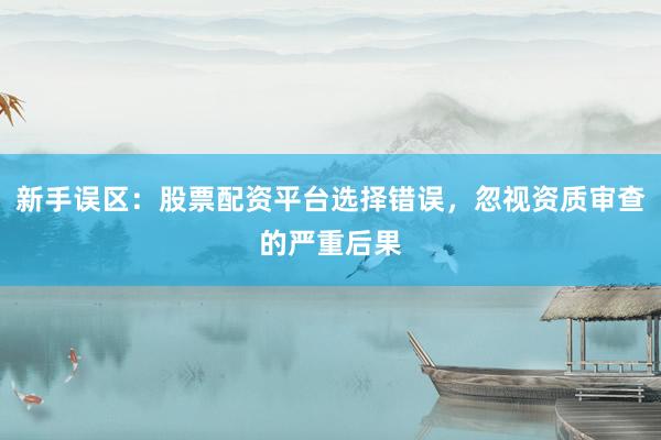 新手误区：股票配资平台选择错误，忽视资质审查的严重后果
