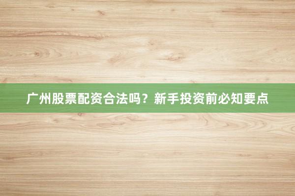 广州股票配资合法吗？新手投资前必知要点