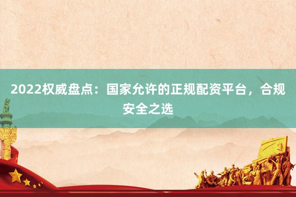 2022权威盘点：国家允许的正规配资平台，合规安全之选