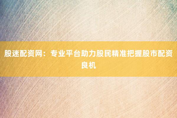 股迷配资网：专业平台助力股民精准把握股市配资良机