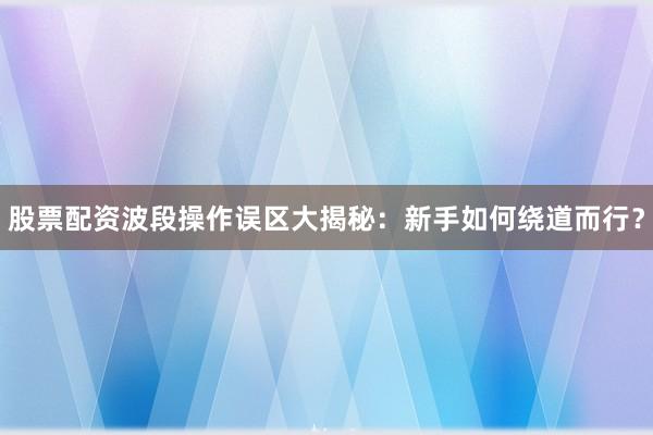 股票配资波段操作误区大揭秘：新手如何绕道而行？