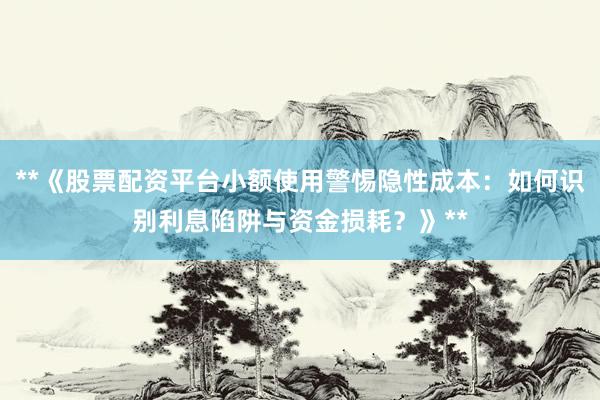 **《股票配资平台小额使用警惕隐性成本：如何识别利息陷阱与资金损耗？》**