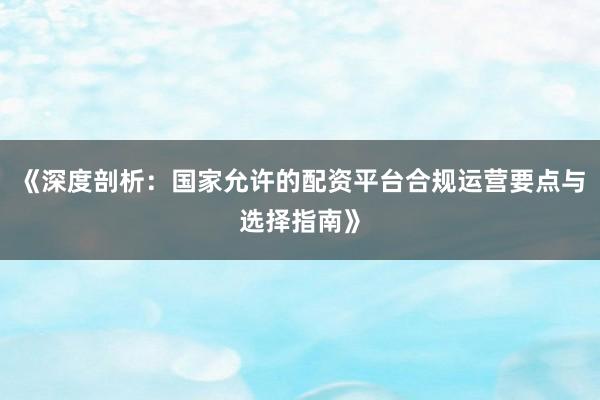 《深度剖析：国家允许的配资平台合规运营要点与选择指南》