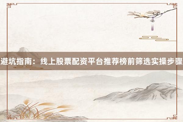 避坑指南：线上股票配资平台推荐榜前筛选实操步骤