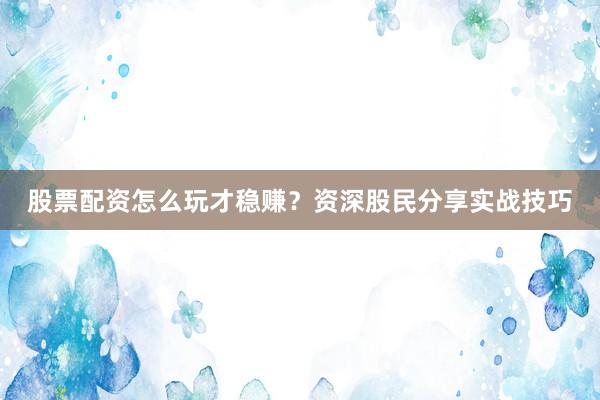 股票配资怎么玩才稳赚？资深股民分享实战技巧