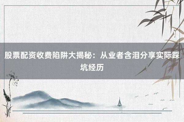 股票配资收费陷阱大揭秘：从业者含泪分享实际踩坑经历
