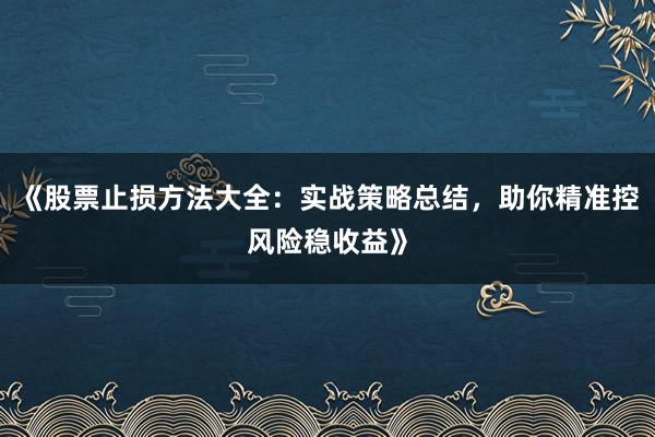 《股票止损方法大全：实战策略总结，助你精准控风险稳收益》