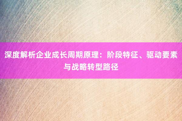 深度解析企业成长周期原理：阶段特征、驱动要素与战略转型路径