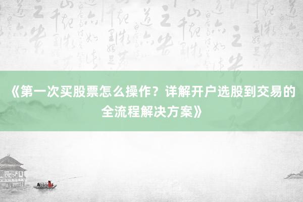 《第一次买股票怎么操作？详解开户选股到交易的全流程解决方案》