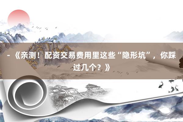 - 《亲测！配资交易费用里这些“隐形坑”，你踩过几个？》