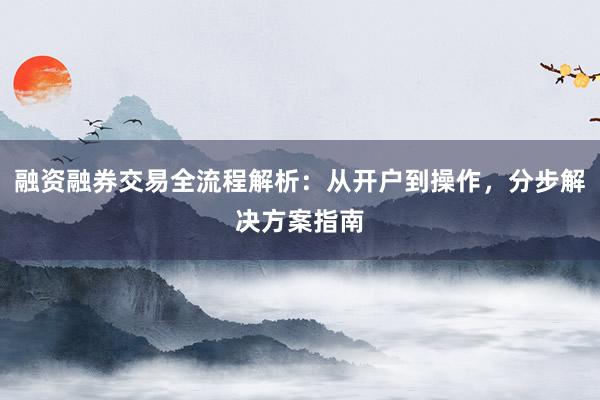 融资融券交易全流程解析：从开户到操作，分步解决方案指南