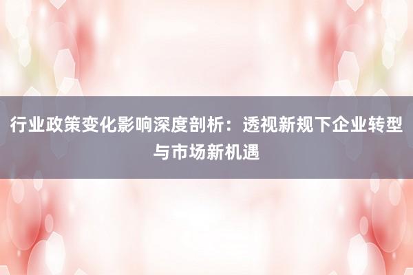 行业政策变化影响深度剖析：透视新规下企业转型与市场新机遇