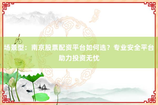 场景型：南京股票配资平台如何选？专业安全平台助力投资无忧