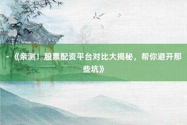 - 《亲测！股票配资平台对比大揭秘，帮你避开那些坑》
