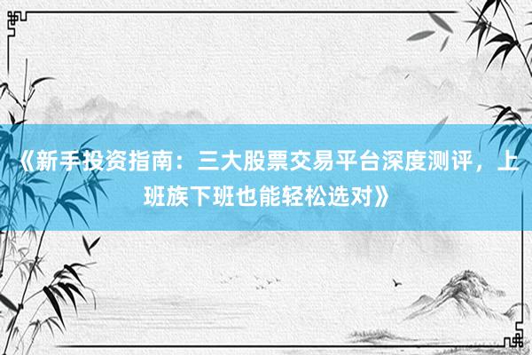 《新手投资指南：三大股票交易平台深度测评，上班族下班也能轻松选对》