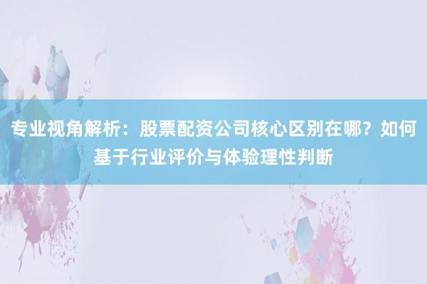 专业视角解析：股票配资公司核心区别在哪？如何基于行业评价与体验理性判断